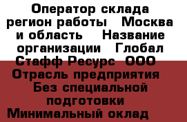 Оператор склада(регион работы - Москва и область) › Название организации ­ Глобал Стафф Ресурс, ООО › Отрасль предприятия ­ Без специальной подготовки › Минимальный оклад ­ 28 500 - Все города Работа » Вакансии   . Мордовия респ.